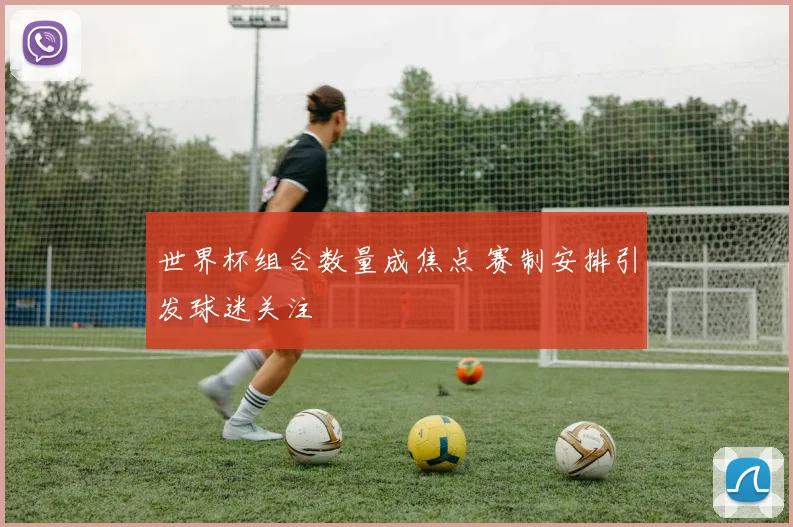 世界杯组合数量成焦点 赛制安排引发球迷关注