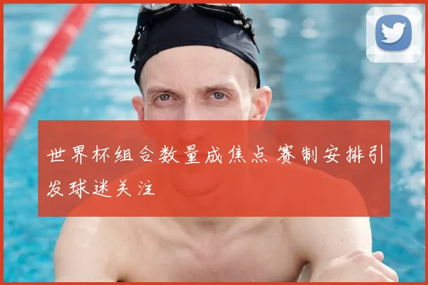 世界杯组合数量成焦点 赛制安排引发球迷关注