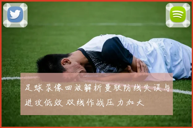 足球录像回放解析曼联防线失误与进攻低效 双线作战压力加大