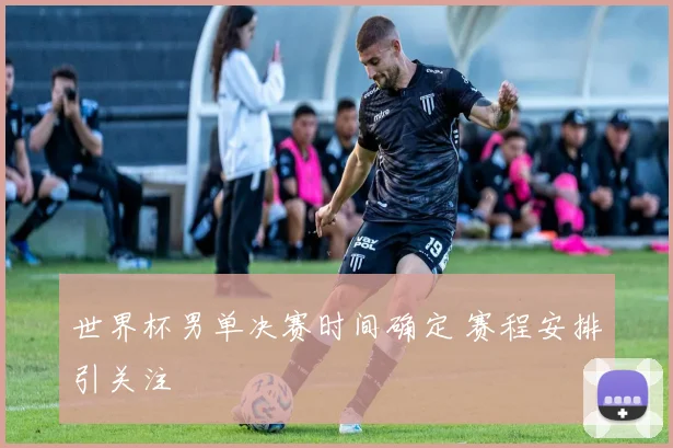 世界杯男单决赛时间确定 赛程安排引关注