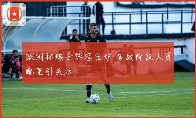欧洲杯瑞士阵容出炉 备战阶段人员配置引关注