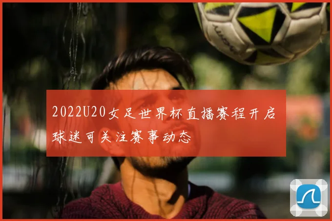 2022U20女足世界杯直播赛程开启 球迷可关注赛事动态