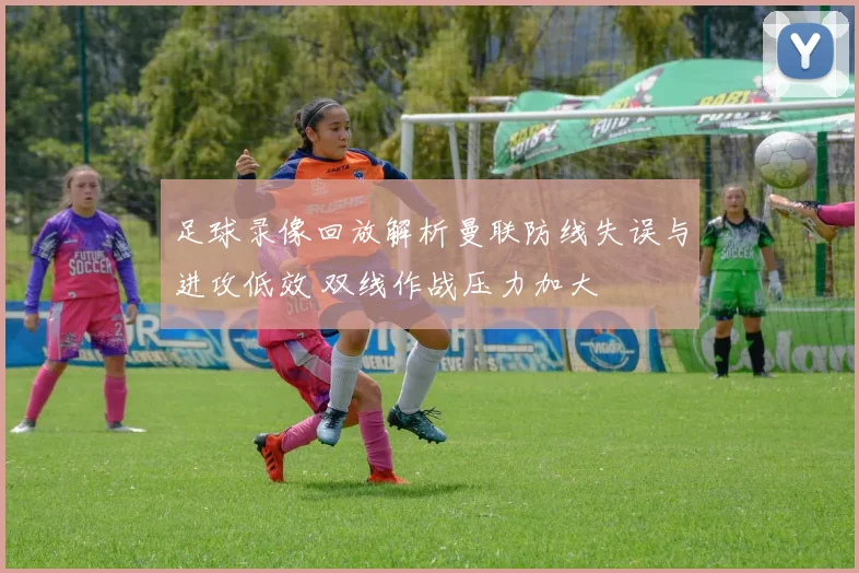 足球录像回放解析曼联防线失误与进攻低效 双线作战压力加大