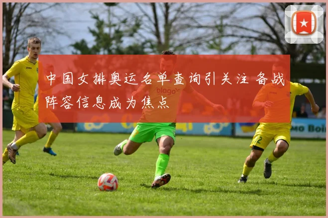 中国女排奥运名单查询引关注 备战阵容信息成为焦点