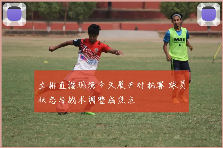 女排直播现场今天展开对抗赛 球员状态与战术调整成焦点