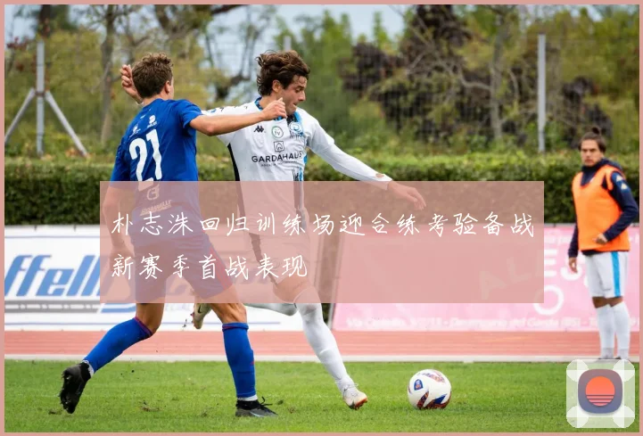 朴志洙回归训练场迎合练考验备战新赛季首战表现