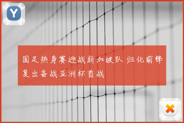 国足热身赛迎战新加坡队 归化前锋复出备战亚洲杯首战