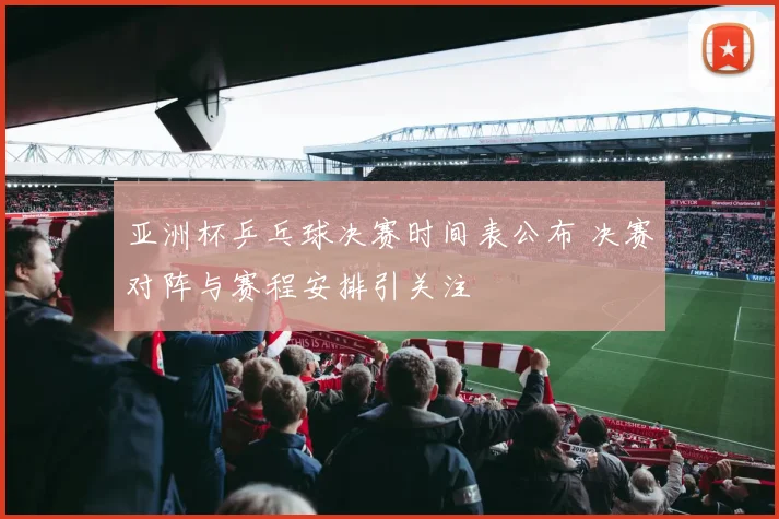 亚洲杯乒乓球决赛时间表公布 决赛对阵与赛程安排引关注