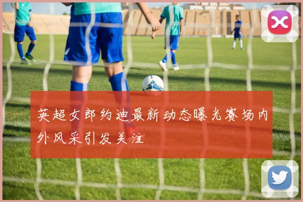 英超女郎约迪最新动态曝光赛场内外风采引发关注