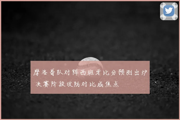 摩洛哥队对阵西班牙比分预测出炉 决赛阶段攻防对比成焦点