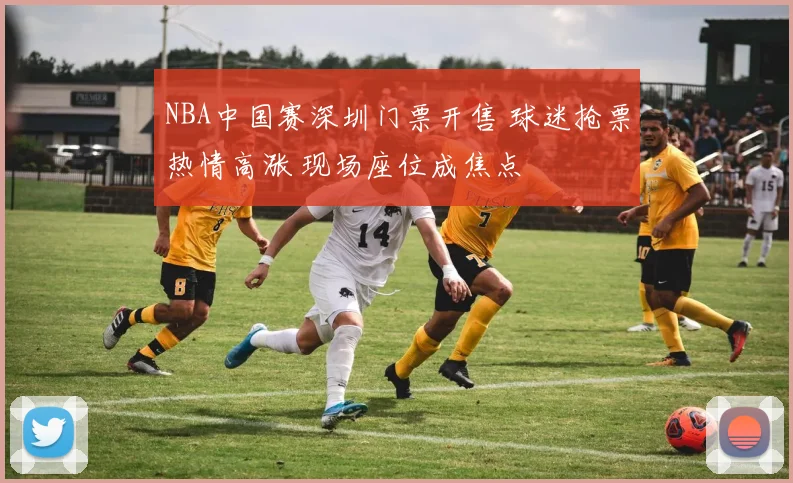 NBA中国赛深圳门票开售 球迷抢票热情高涨 现场座位成焦点