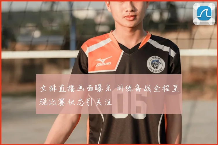 女排直播画面曝光 训练备战全程呈现比赛状态引关注