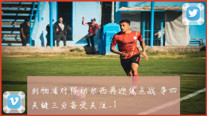 利物浦对阵切尔西再迎焦点战 争四关键三分备受关注_1
