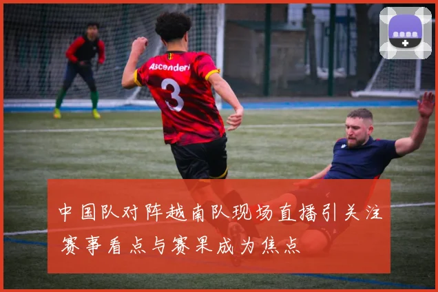 中国队对阵越南队现场直播引关注 赛事看点与赛果成为焦点