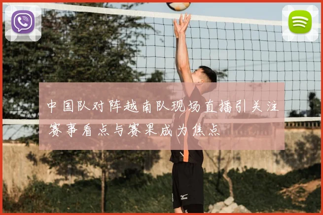 中国队对阵越南队现场直播引关注 赛事看点与赛果成为焦点