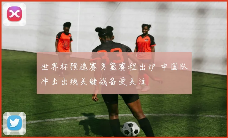 世界杯预选赛男篮赛程出炉 中国队冲击出线关键战备受关注