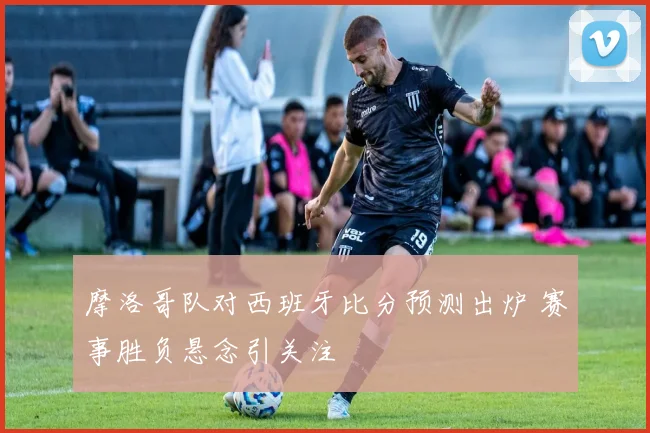 摩洛哥队对西班牙比分预测出炉 赛事胜负悬念引关注
