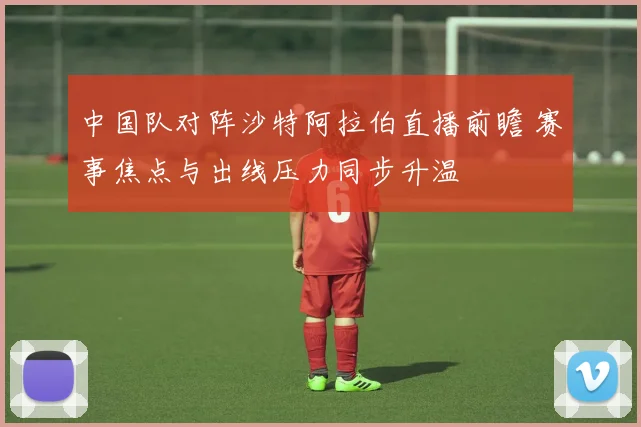 中国队对阵沙特阿拉伯直播前瞻 赛事焦点与出线压力同步升温