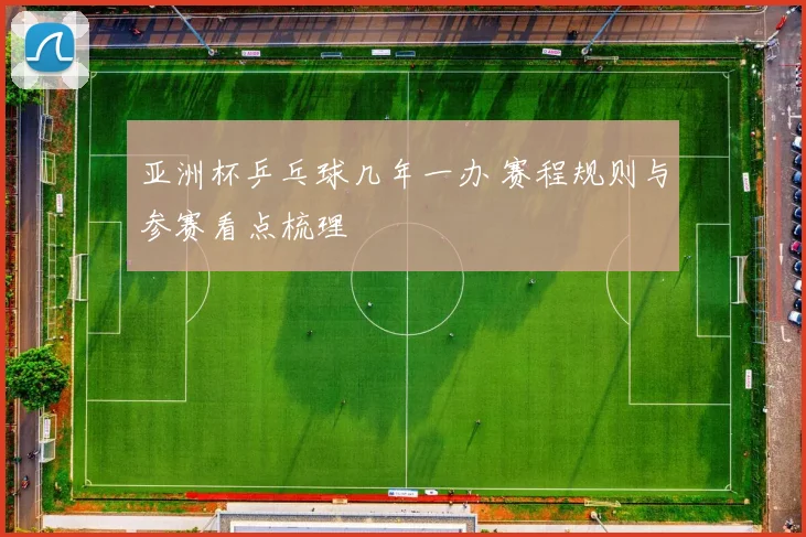 亚洲杯乒乓球几年一办 赛程规则与参赛看点梳理