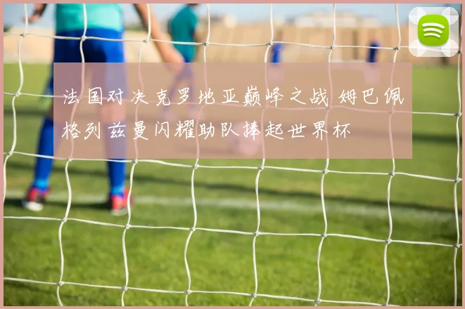 法国对决克罗地亚巅峰之战 姆巴佩格列兹曼闪耀助队捧起世界杯