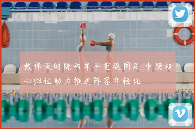 戴伟浚时隔两年半重返国足 中场核心归位助力推进阵容年轻化