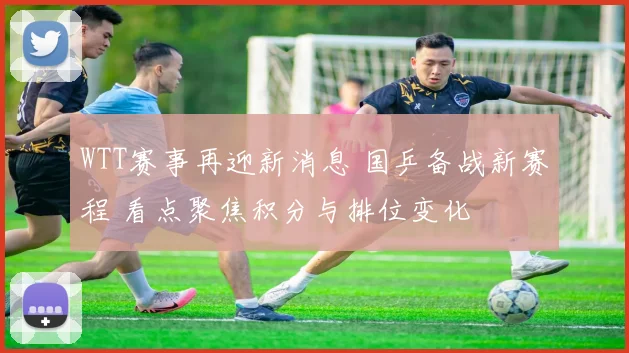WTT赛事再迎新消息 国乒备战新赛程 看点聚焦积分与排位变化