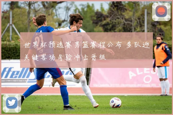 世界杯预选赛男篮赛程公布 多队迎关键客场考验冲击晋级