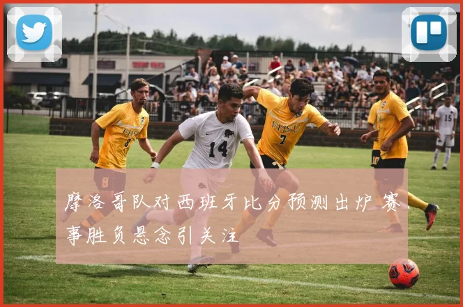 摩洛哥队对西班牙比分预测出炉 赛事胜负悬念引关注