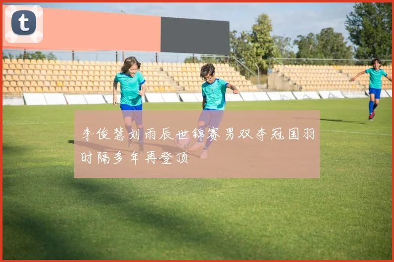 李俊慧刘雨辰世锦赛男双夺冠国羽时隔多年再登顶