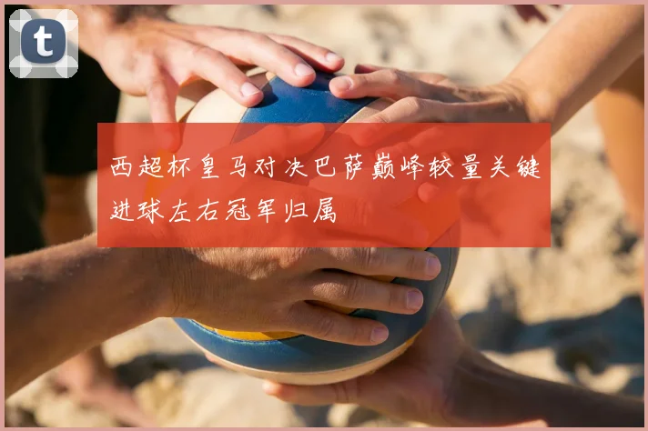 西超杯皇马对决巴萨巅峰较量关键进球左右冠军归属