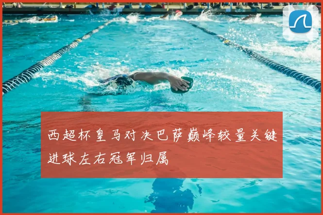 西超杯皇马对决巴萨巅峰较量关键进球左右冠军归属