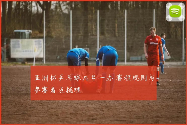 亚洲杯乒乓球几年一办 赛程规则与参赛看点梳理