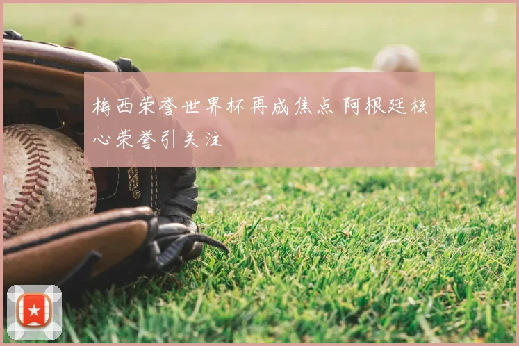 梅西荣誉世界杯再成焦点 阿根廷核心荣誉引关注
