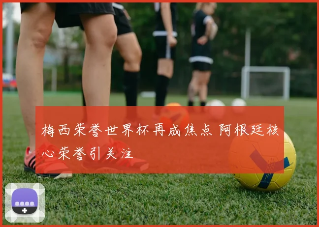 梅西荣誉世界杯再成焦点 阿根廷核心荣誉引关注