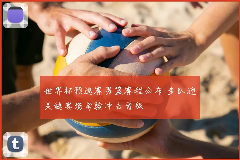世界杯预选赛男篮赛程公布 多队迎关键客场考验冲击晋级