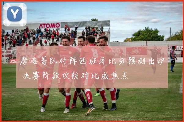 摩洛哥队对阵西班牙比分预测出炉 决赛阶段攻防对比成焦点