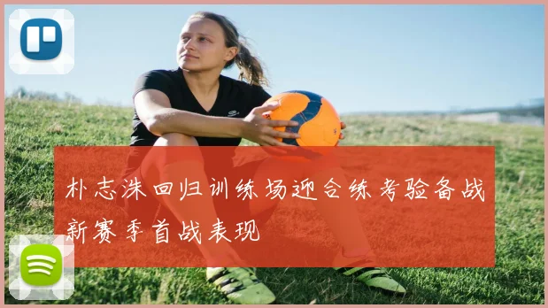 朴志洙回归训练场迎合练考验备战新赛季首战表现