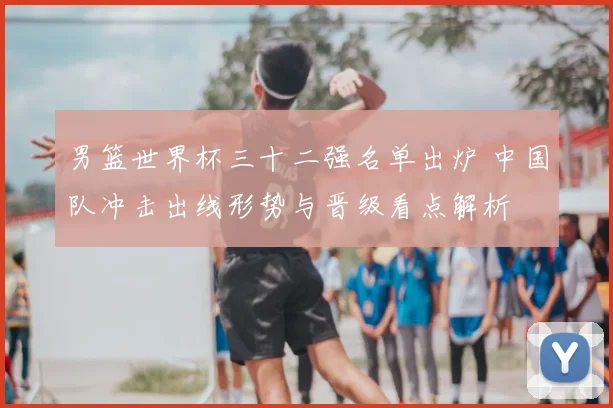 男篮世界杯三十二强名单出炉 中国队冲击出线形势与晋级看点解析