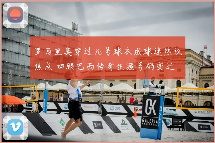 罗马里奥穿过几号球衣成球迷热议焦点 回顾巴西传奇生涯号码变迁