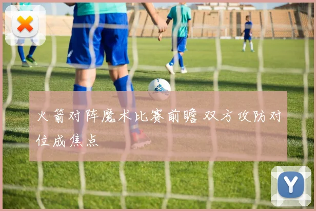 火箭对阵魔术比赛前瞻 双方攻防对位成焦点